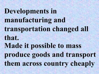 Developments in
manufacturing and
transportation changed all
that.
Made it possible to mass
produce goods and transport
them across country cheaply
 