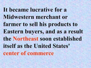 It became lucrative for a
Midwestern merchant or
farmer to sell his products to
Eastern buyers, and as a result
the Northeast soon established
itself as the United States'
center of commerce
 