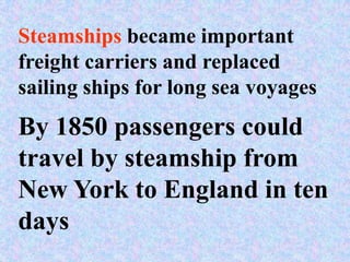 Steamships became important
freight carriers and replaced
sailing ships for long sea voyages
By 1850 passengers could
travel by steamship from
New York to England in ten
days
 