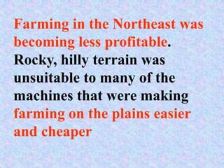 Farming in the Northeast was
becoming less profitable.
Rocky, hilly terrain was
unsuitable to many of the
machines that were making
farming on the plains easier
and cheaper
 