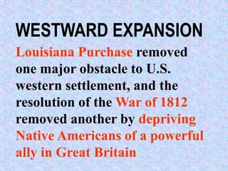 WESTWARD EXPANSION
Louisiana Purchase removed
one major obstacle to U.S.
western settlement, and the
resolution of the War of 1812
removed another by depriving
Native Americans of a powerful
ally in Great Britain
 