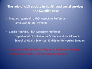 The role of civil society in health and social services:
                     the Swedish case

• Magnus Jegermalm, PhD, Associate Professor
     Ersta Sköndal UC, Sweden

• Cecilia Henning, PhD, Associate Professor
       Department of Behavioural Science and Social Work
       School of Health Sciences, Jönköping University, Sweden

• International Federation on Ageing Conference in Prague
  28 May- I June 2011, Theme: Ageing Connects
 