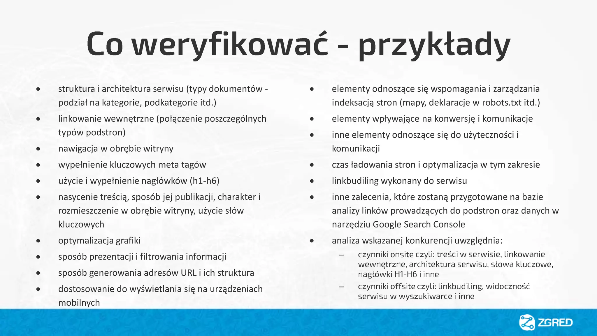  struktura i architektura serwisu (typy dokumentów -
podział na kategorie, podkategorie itd.)
 linkowanie wewnętrzne (połączenie poszczególnych
typów podstron)
 nawigacja w obrębie witryny
 wypełnienie kluczowych meta tagów
 użycie i wypełnienie nagłówków (h1-h6)
 nasycenie treścią, sposób jej publikacji, charakter i
rozmieszczenie w obrębie witryny, użycie słów
kluczowych
 optymalizacja grafiki
 sposób prezentacji i filtrowania informacji
 sposób generowania adresów URL i ich struktura
 dostosowanie do wyświetlania się na urządzeniach
mobilnych
 elementy odnoszące się wspomagania i zarządzania
indeksacją stron (mapy, deklaracje w robots.txt itd.)
 elementy wpływające na konwersję i komunikacje
 inne elementy odnoszące się do użyteczności i
komunikacji
 czas ładowania stron i optymalizacja w tym zakresie
 linkbudiling wykonany do serwisu
 inne zalecenia, które zostaną przygotowane na bazie
analizy linków prowadzących do podstron oraz danych w
narzędziu Google Search Console
 analiza wskazanej konkurencji uwzględnia:
–
–
 