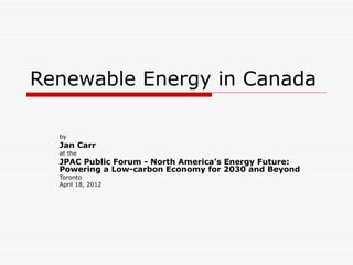 Renewable Energy in Canada

  by
  Jan Carr
  at the
  JPAC Public Forum - North America’s Energy Future:
  Powering a Low-carbon Economy for 2030 and Beyond
  Toronto
  April 18, 2012
 