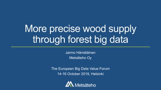 More precise wood supply
through forest big data
Jarmo Hämäläinen
Metsäteho Oy
The European Big Data Value Forum
14-16 October 2019, Helsinki
 
