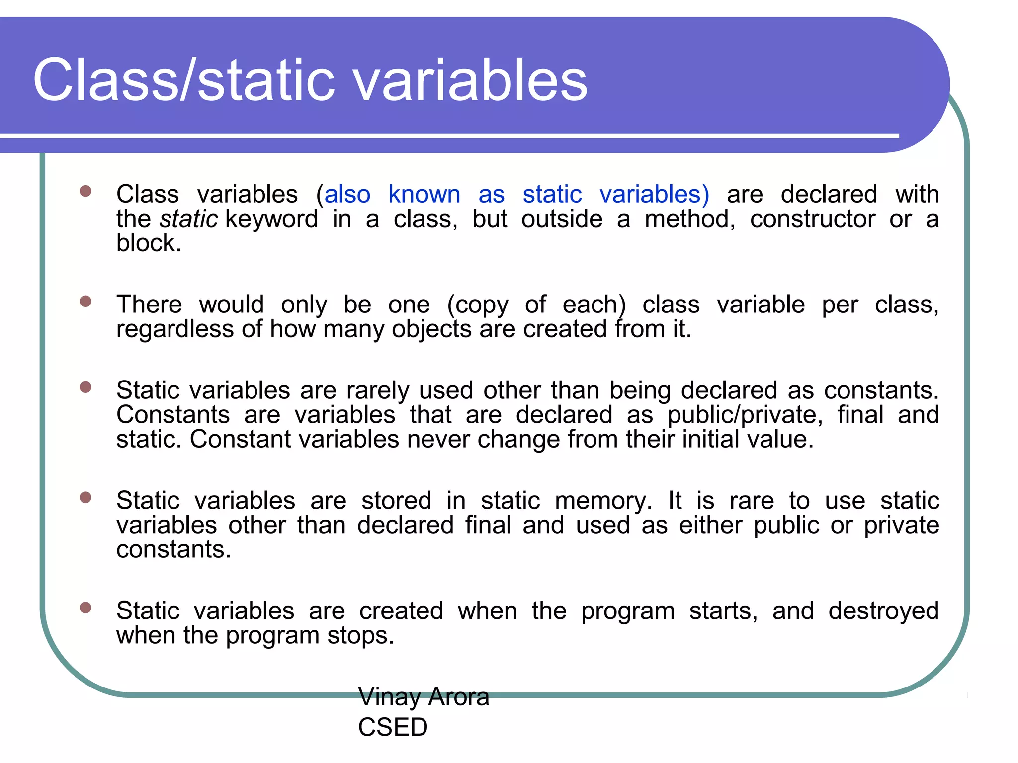 Vinay Arora
CSED
Class/static variables
 Class variables (also known as static variables) are declared with
the static keyword in a class, but outside a method, constructor or a
block.
 There would only be one (copy of each) class variable per class,
regardless of how many objects are created from it.
 Static variables are rarely used other than being declared as constants.
Constants are variables that are declared as public/private, final and
static. Constant variables never change from their initial value.
 Static variables are stored in static memory. It is rare to use static
variables other than declared final and used as either public or private
constants.
 Static variables are created when the program starts, and destroyed
when the program stops.
 