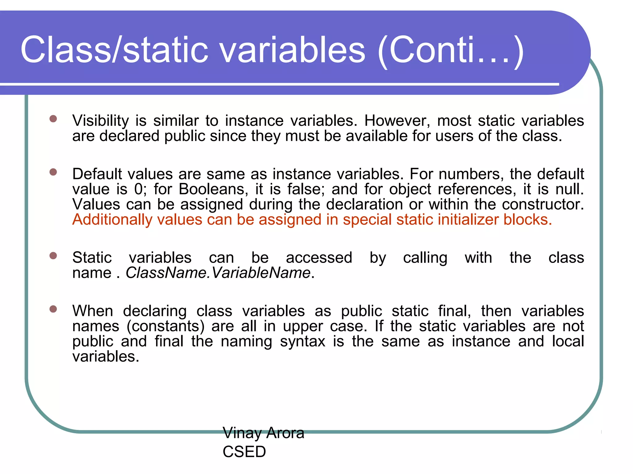 Vinay Arora
CSED
Class/static variables (Conti…)
 Visibility is similar to instance variables. However, most static variables
are declared public since they must be available for users of the class.
 Default values are same as instance variables. For numbers, the default
value is 0; for Booleans, it is false; and for object references, it is null.
Values can be assigned during the declaration or within the constructor.
Additionally values can be assigned in special static initializer blocks.
 Static variables can be accessed by calling with the class
name . ClassName.VariableName.
 When declaring class variables as public static final, then variables
names (constants) are all in upper case. If the static variables are not
public and final the naming syntax is the same as instance and local
variables.
 