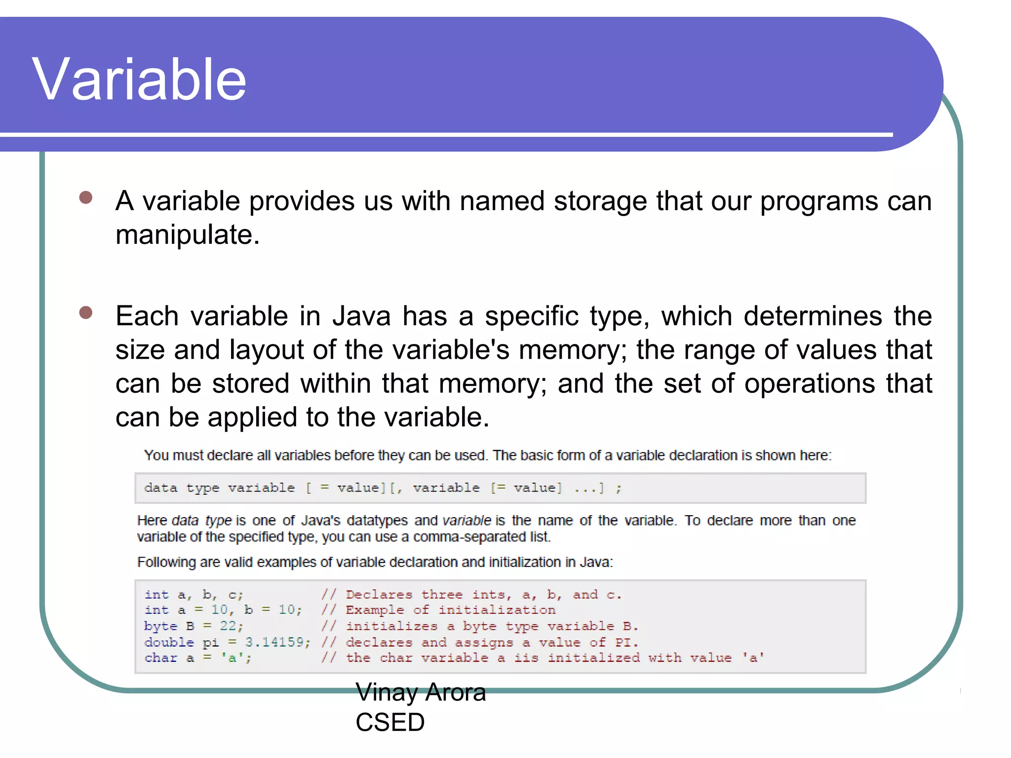 Vinay Arora
CSED
Variable
 A variable provides us with named storage that our programs can
manipulate.
 Each variable in Java has a specific type, which determines the
size and layout of the variable's memory; the range of values that
can be stored within that memory; and the set of operations that
can be applied to the variable.
 