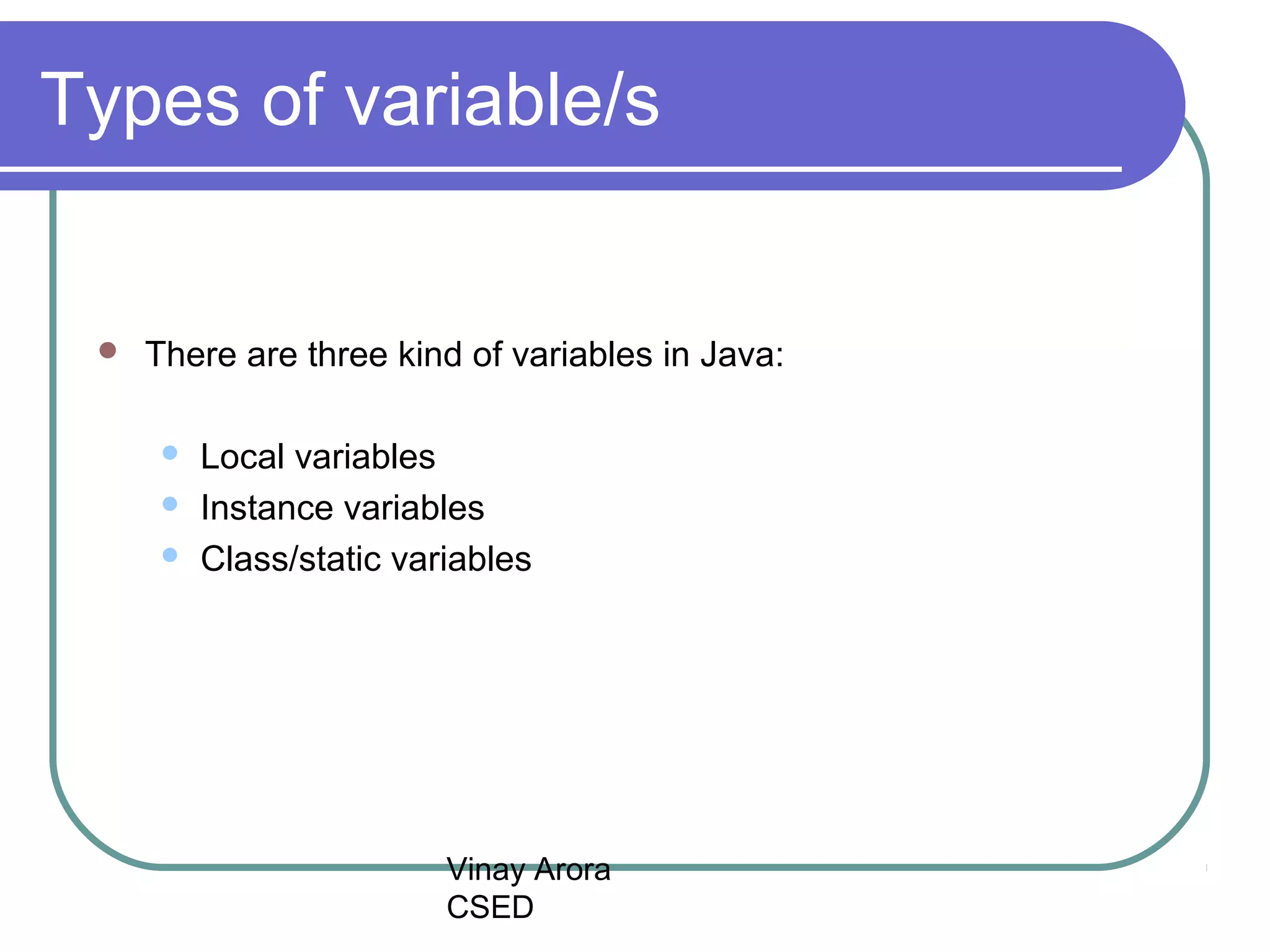 Vinay Arora
CSED
Types of variable/s
 There are three kind of variables in Java:
 Local variables
 Instance variables
 Class/static variables
 