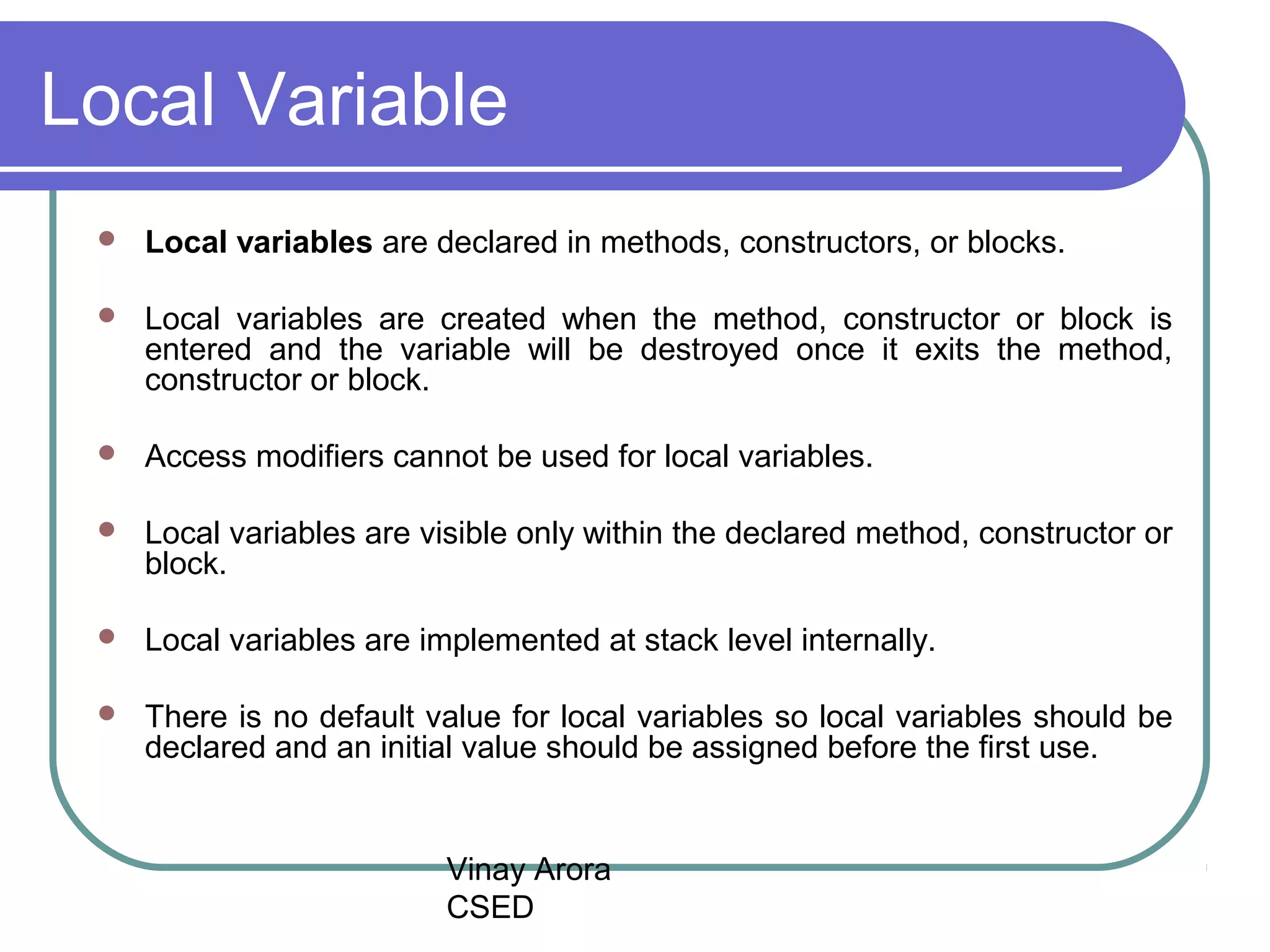 Vinay Arora
CSED
Local Variable
 Local variables are declared in methods, constructors, or blocks.
 Local variables are created when the method, constructor or block is
entered and the variable will be destroyed once it exits the method,
constructor or block.
 Access modifiers cannot be used for local variables.
 Local variables are visible only within the declared method, constructor or
block.
 Local variables are implemented at stack level internally.
 There is no default value for local variables so local variables should be
declared and an initial value should be assigned before the first use.
 