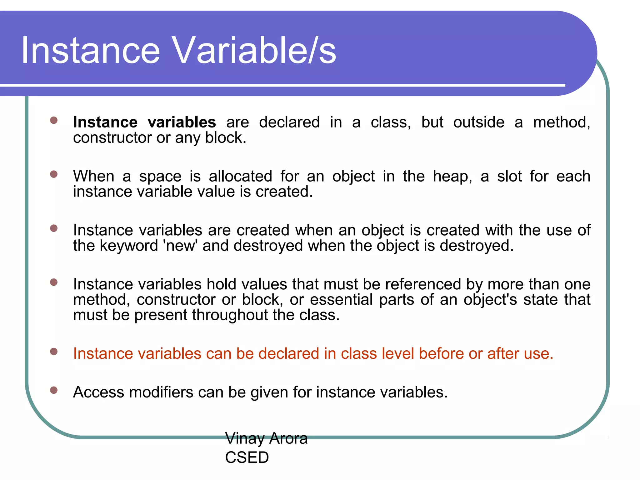 Vinay Arora
CSED
Instance Variable/s
 Instance variables are declared in a class, but outside a method,
constructor or any block.
 When a space is allocated for an object in the heap, a slot for each
instance variable value is created.
 Instance variables are created when an object is created with the use of
the keyword 'new' and destroyed when the object is destroyed.
 Instance variables hold values that must be referenced by more than one
method, constructor or block, or essential parts of an object's state that
must be present throughout the class.
 Instance variables can be declared in class level before or after use.
 Access modifiers can be given for instance variables.
 