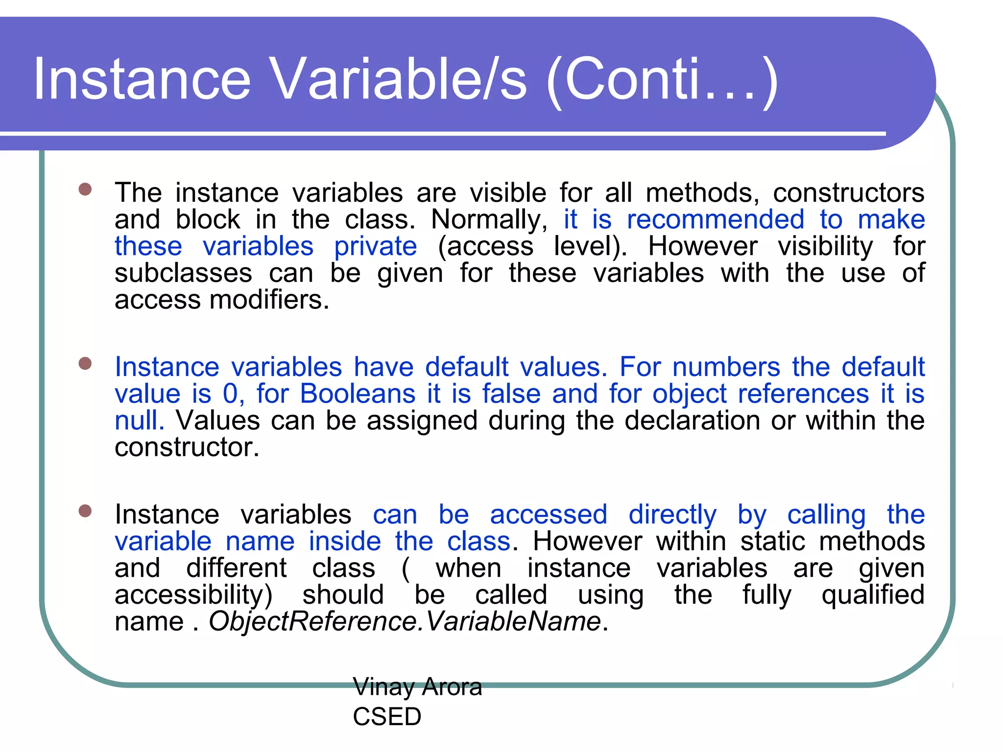 Vinay Arora
CSED
Instance Variable/s (Conti…)
 The instance variables are visible for all methods, constructors
and block in the class. Normally, it is recommended to make
these variables private (access level). However visibility for
subclasses can be given for these variables with the use of
access modifiers.
 Instance variables have default values. For numbers the default
value is 0, for Booleans it is false and for object references it is
null. Values can be assigned during the declaration or within the
constructor.
 Instance variables can be accessed directly by calling the
variable name inside the class. However within static methods
and different class ( when instance variables are given
accessibility) should be called using the fully qualified
name . ObjectReference.VariableName.
 