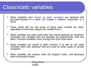 Vinay Arora
CSED
Class/static variables
 Class variables (also known as static variables) are declared with
the static keyword in a class, but outside a method, constructor or a
block.
 There would only be one (copy of each) class variable per class,
regardless of how many objects are created from it.
 Static variables are rarely used other than being declared as constants.
Constants are variables that are declared as public/private, final and
static. Constant variables never change from their initial value.
 Static variables are stored in static memory. It is rare to use static
variables other than declared final and used as either public or private
constants.
 Static variables are created when the program starts, and destroyed
when the program stops.
 