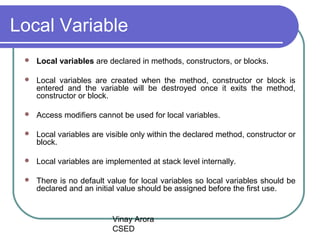 Vinay Arora
CSED
Local Variable
 Local variables are declared in methods, constructors, or blocks.
 Local variables are created when the method, constructor or block is
entered and the variable will be destroyed once it exits the method,
constructor or block.
 Access modifiers cannot be used for local variables.
 Local variables are visible only within the declared method, constructor or
block.
 Local variables are implemented at stack level internally.
 There is no default value for local variables so local variables should be
declared and an initial value should be assigned before the first use.
 