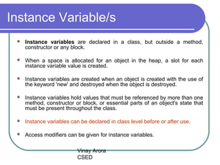 Vinay Arora
CSED
Instance Variable/s
 Instance variables are declared in a class, but outside a method,
constructor or any block.
 When a space is allocated for an object in the heap, a slot for each
instance variable value is created.
 Instance variables are created when an object is created with the use of
the keyword 'new' and destroyed when the object is destroyed.
 Instance variables hold values that must be referenced by more than one
method, constructor or block, or essential parts of an object's state that
must be present throughout the class.
 Instance variables can be declared in class level before or after use.
 Access modifiers can be given for instance variables.
 
