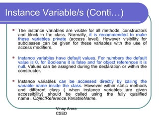Vinay Arora
CSED
Instance Variable/s (Conti…)
 The instance variables are visible for all methods, constructors
and block in the class. Normally, it is recommended to make
these variables private (access level). However visibility for
subclasses can be given for these variables with the use of
access modifiers.
 Instance variables have default values. For numbers the default
value is 0, for Booleans it is false and for object references it is
null. Values can be assigned during the declaration or within the
constructor.
 Instance variables can be accessed directly by calling the
variable name inside the class. However within static methods
and different class ( when instance variables are given
accessibility) should be called using the fully qualified
name . ObjectReference.VariableName.
 