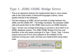 Type 1: JDBC-ODBC Bridge Driver
 This is an approach wherein the implemented class in Java makes
calls to the code written in Microsoft languages (native), which
speaks directly to the database.
 The first category of JDBC drivers provides a bridge between the
JDBC and the ODBC API . The bridge translates the standard JDBC
calls and sends them to the ODBC data source via ODBC libraries .
 Type 1 drivers use a bridge technology to connect a Java client to an
ODBC database system. The JDBC-ODBC Bridge from Sun and
InterSolv is the only extant example of a Type 1 driver. Type 1 drivers
require some sort of non-Java software to be installed on the
machine running your code, and they are implemented using native
code.
11 viska@unsyiah.ac.id
 