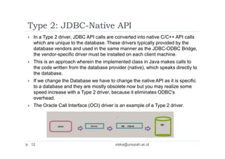 Type 2: JDBC-Native API
 In a Type 2 driver, JDBC API calls are converted into native C/C++ API calls
which are unique to the database. These drivers typically provided by the
database vendors and used in the same manner as the JDBC-ODBC Bridge,
the vendor-specific driver must be installed on each client machine.
 This is an approach wherein the implemented class in Java makes calls to
the code written from the database provider (native), which speaks directly to
the database.
 If we change the Database we have to change the native API as it is specific
to a database and they are mostly obsolete now but you may realize some
speed increase with a Type 2 driver, because it eliminates ODBC's
overhead.
 The Oracle Call Interface (OCI) driver is an example of a Type 2 driver.
12 viska@unsyiah.ac.id
 
