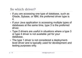 So which driver?
 If you are accessing one type of database, such as
Oracle, Sybase, or IBM, the preferred driver type is
4.
 If your Java application is accessing multiple types of
databases at the same time, type 3 is the preferred
driver.
 Type 2 drivers are useful in situations where a type 3
or type 4 driver is not available yet for your
database.
 The type 1 driver is not considered a deployment-
level driver and is typically used for development and
testing purposes only.
15 viska@unsyiah.ac.id
 