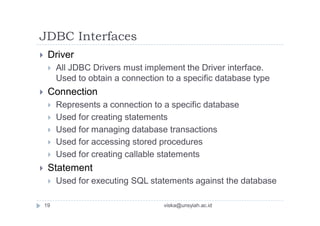 JDBC Interfaces
 Driver
 All JDBC Drivers must implement the Driver interface.
Used to obtain a connection to a specific database type
 Connection
 Represents a connection to a specific database
 Used for creating statements
 Used for managing database transactions
 Used for accessing stored procedures
 Used for creating callable statements
 Statement
 Used for executing SQL statements against the database
19 viska@unsyiah.ac.id
 