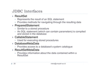 JDBC Interfaces
 ResultSet
 Represents the result of an SQL statement
 Provides methods for navigating through the resulting data
 PreparedStatement
 Similar to a stored procedure
 An SQL statement (which can contain parameters) is compiled
and stored in the database
 CallableStatement
 Used for executing stored procedures
 DatabaseMetaData
 Provides access to a database's system catalogue
 ResultSetMetaData
 Provides information about the data contained within a
ResultSet
20 viska@unsyiah.ac.id
 