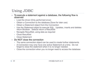 Using JDBC
 To execute a statement against a database, the following flow is
observed
 Load the driver (Only performed once)
 Obtain a Connection to the database (Save for later use)
 Obtain a Statement object from the Connection
 Use the Statement object to execute SQL. Updates, inserts and deletes
return Boolean. Selects return a ResultSet
 Navigate ResultSet, using data as required
 Close ResultSet
 Close Statement
 Do NOT close the connection
 The same connection object can be used to create further statements
 A Connection may only have one active Statement at a time. Do not
forget to close the statement when it is no longer needed.
 Close the connection when you no longer need to access the database
22 viska@unsyiah.ac.id
 
