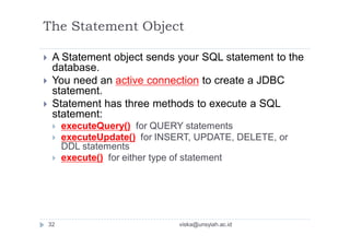 The Statement Object
 A Statement object sends your SQL statement to the
database.
 You need an active connection to create a JDBC
statement.
 Statement has three methods to execute a SQL
statement:
 executeQuery() for QUERY statements
 executeUpdate() for INSERT, UPDATE, DELETE, or
DDL statements
 execute() for either type of statement
32 viska@unsyiah.ac.id
 