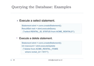Statement stmt = conn.createStatement();
ResultSet rset = stmt.executeQuery
("select RENTAL_ID, STATUS from ACME_RENTALS");
Statement stmt = conn.createStatement();
int rowcount = stmt.executeUpdate
("delete from ACME_RENTAL_ITEMS
where rental_id = 1011");
Querying the Database: Examples
 Execute a select statement.
• Execute a delete statement.
34 viska@unsyiah.ac.id
 
