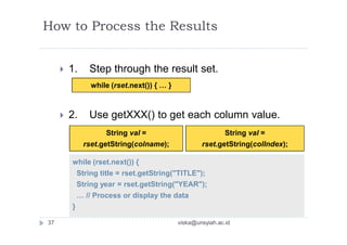 while (rset.next()) { … }
String val =
rset.getString(colname);
while (rset.next()) {
String title = rset.getString("TITLE");
String year = rset.getString("YEAR");
… // Process or display the data
}
String val =
rset.getString(colIndex);
How to Process the Results
 1. Step through the result set.
 2. Use getXXX() to get each column value.
37 viska@unsyiah.ac.id
 