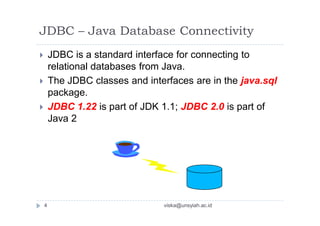 JDBC – Java Database Connectivity
 JDBC is a standard interface for connecting to
relational databases from Java.
 The JDBC classes and interfaces are in the java.sql
package.
 JDBC 1.22 is part of JDK 1.1; JDBC 2.0 is part of
Java 2
4 viska@unsyiah.ac.id
 