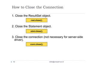 1. Close the ResultSet object.
2. Close the Statement object.
3. Close the connection (not necessary for server-side
driver).
rset.close();
stmt.close();
conn.close();
How to Close the Connection
42 viska@unsyiah.ac.id
 