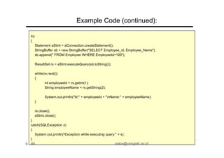 try
{
Statement aStmt = aConnection.createStatement();
StringBuffer sb = new StringBuffer("SELECT Employee_id, Employee_Name");
sb.append(" FROM Employee WHERE EmployeeId>100");
ResultSet rs = aStmt.executeQuery(sb.toString());
while(rs.next())
{
int employeeId = rs.getInt(1);
String employeeName = rs.getString(2);
System.out.println("Id:" + employeeId + "nName:" + employeeName);
}
rs.close();
aStmt.close();
}
catch(SQLException x)
{
System.out.println("Exception while executing query:" + x);
}
Example Code (continued):
44 viska@unsyiah.ac.id
 
