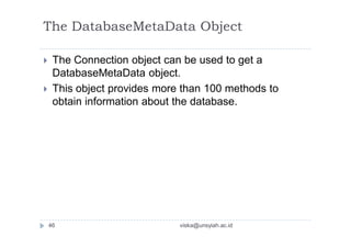 The DatabaseMetaData Object
 The Connection object can be used to get a
DatabaseMetaData object.
 This object provides more than 100 methods to
obtain information about the database.
46 viska@unsyiah.ac.id
 