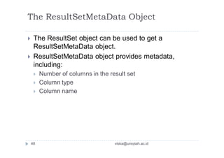 The ResultSetMetaData Object
 The ResultSet object can be used to get a
ResultSetMetaData object.
 ResultSetMetaData object provides metadata,
including:
 Number of columns in the result set
 Column type
 Column name
48 viska@unsyiah.ac.id
 