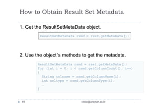 How to Obtain Result Set Metadata
1. Get the ResultSetMetaData object.
2. Use the object’s methods to get the metadata.
ResultSetMetaData rsmd = rset.getMetaData();
for (int i = 0; i < rsmd.getColumnCount(); i++)
{
String colname = rsmd.getColumnName(i);
int coltype = rsmd.getColumnType(i);
…
}
ResultSetMetaData rsmd = rset.getMetaData();
49 viska@unsyiah.ac.id
 