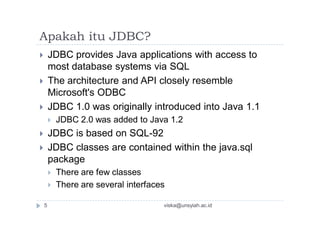 Apakah itu JDBC?
 JDBC provides Java applications with access to
most database systems via SQL
 The architecture and API closely resemble
Microsoft's ODBC
 JDBC 1.0 was originally introduced into Java 1.1
 JDBC 2.0 was added to Java 1.2
 JDBC is based on SQL-92
 JDBC classes are contained within the java.sql
package
 There are few classes
 There are several interfaces
5 viska@unsyiah.ac.id
 
