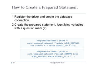 How to Create a Prepared Statement
1.Register the driver and create the database
connection.
2.Create the prepared statement, identifying variables
with a question mark (?).
PreparedStatement pstmt =
conn.prepareStatement("update ACME_RENTALS
set STATUS = ? where RENTAL_ID = ?");
PreparedStatement pstmt =
conn.prepareStatement("select STATUS from
ACME_RENTALS where RENTAL_ID = ?");
51 viska@unsyiah.ac.id
 