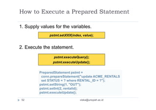How to Execute a Prepared Statement
1. Supply values for the variables.
2. Execute the statement.
pstmt.setXXX(index, value);
pstmt.executeQuery();
pstmt.executeUpdate();
PreparedStatement pstmt =
conn.prepareStatement("update ACME_RENTALS
set STATUS = ? where RENTAL_ID = ?");
pstmt.setString(1, "OUT");
pstmt.setInt(2, rentalid);
pstmt.executeUpdate();
52 viska@unsyiah.ac.id
 