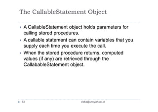 The CallableStatement Object
 A CallableStatement object holds parameters for
calling stored procedures.
 A callable statement can contain variables that you
supply each time you execute the call.
 When the stored procedure returns, computed
values (if any) are retrieved through the
CallabableStatement object.
53 viska@unsyiah.ac.id
 