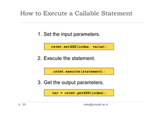1. Set the input parameters.
2. Execute the statement.
3. Get the output parameters.
How to Execute a Callable Statement
cstmt.setXXX(index, value);
cstmt.execute(statement);
var = cstmt.getXXX(index);
55 viska@unsyiah.ac.id
 