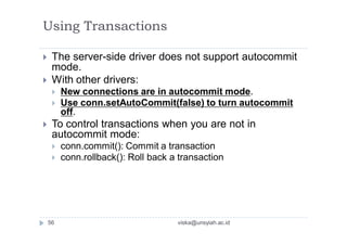 Using Transactions
 The server-side driver does not support autocommit
mode.
 With other drivers:
 New connections are in autocommit mode.
 Use conn.setAutoCommit(false) to turn autocommit
off.
 To control transactions when you are not in
autocommit mode:
 conn.commit(): Commit a transaction
 conn.rollback(): Roll back a transaction
56 viska@unsyiah.ac.id
 