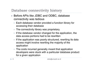 Database connectivity history
 Before APIs like JDBC and ODBC, database
connectivity was tedious
 Each database vendor provided a function library for
accessing their database
 The connectivity library was proprietary.
 If the database vendor changed for the application, the
data access portions had to be rewritten
 If the application was poorly structured, rewriting its data
access might involve rewriting the majority of the
application
 The costs incurred generally meant that application
developers were stuck with a particular database product
for a given application
6 viska@unsyiah.ac.id
 