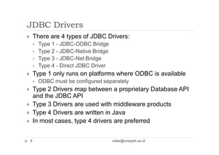 JDBC Drivers
 There are 4 types of JDBC Drivers:
 Type 1 - JDBC-ODBC Bridge
 Type 2 - JDBC-Native Bridge
 Type 3 - JDBC-Net Bridge
 Type 4 - Direct JDBC Driver
 Type 1 only runs on platforms where ODBC is available
 ODBC must be configured separately
 Type 2 Drivers map between a proprietary Database API
and the JDBC API
 Type 3 Drivers are used with middleware products
 Type 4 Drivers are written in Java
 In most cases, type 4 drivers are preferred
9 viska@unsyiah.ac.id
 