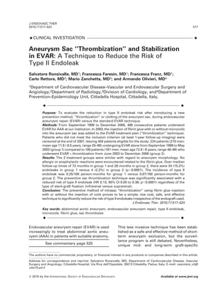 ¤CLINICAL INVESTIGATION ¤
Aneurysm Sac ‘‘Thrombization’’ and Stabilization
in EVAR: A Technique to Reduce the Risk of
Type II Endoleak
Salvatore Ronsivalle, MD1; Francesca Faresin, MD1; Francesca Franz, MD1;
Carlo Rettore, MD2; Mario Zanchetta, MD3; and Armando Olivieri, MD4
1Department of Cardiovascular Disease–Vascular and Endovascular Surgery and
Angiology,2Department of Radiology,3Division of Cardiology, and4Department of
Prevention–Epidemiology Unit, Cittadella Hospital, Cittadella, Italy.
¤ ¤
Purpose: To evaluate the reduction in type II endoleak risk after introducing a new
prevention method, ‘‘thrombization’’ or clotting of the aneurysm sac, during endovascular
aneurysm repair (EVAR) versus the standard EVAR technique.
Methods: From September 1999 to December 2008, 469 consecutive patients underwent
EVAR for AAA at our institution. In 2003, the injection of fibrin glue with or without microcoils
into the aneurysm sac was added to the EVAR treatment plan (‘‘thrombization’’ technique).
Patients who did not meet the inclusion criterion (at least 1-year follow-up imaging) were
censored at the end of 2007, leaving 404 patients eligible for the study: 224 patients (210 men;
mean age 71.968.5 years, range 25–88) undergoing EVAR alone from September 1999 to May
2003 (group 1) compared to 180 patients (161 men; mean age 72.668 years, range 46–89) who
underwent EVAR + thrombization from June 2003 to December 2006 (group 2).
Results: The 2 treatment groups were similar with regard to aneurysm morphology. No
allergic or anaphylactic reactions were encountered related to the fibrin glue. Over median
follow-up times of 72 months in group 1 and 26 months in group 2, there were 34 (15.2%)
endoleaks in group 1 versus 4 (2.2%) in group 2 (p,0.0001). The incidence of type II
endoleak was 0.25/100 person-months for group 1 versus 0.07/100 person-months for
group 2. The preventive sac thrombization technique was significantly associated with a
reduced risk of type II endoleak (HR 0.13, 95% CI 0.05 to 0.36; p,0.0001) regardless of the
type of stent-graft fixation (infrarenal versus suprarenal).
Conclusion: The preventive method of intrasac ‘‘thrombization‘‘ using fibrin glue injection
with or without the insertion of coils proves to be a simple, low cost, safe, and effective
technique to significantly reduce the risk of type II endoleaks irrespective of the endograft used.
J Endovasc Ther. 2010;17:517–524
Key words: abdominal aortic aneurysm, endovascular aneurysm repair, type II endoleak,
microcoils, fibrin glue, sac thrombosis
¤ ¤
Endovascular aneurysm repair (EVAR) is used
increasingly to treat abdominal aortic aneu-
rysm (AAA) in patients with suitable anatomy.
See commentary page 525
This less invasive technique has been estab-
lished as a safe and effective method of short-
term aneurysm exclusion, but the surveil-
lance program is still debated. Nevertheless,
unique mid- and long-term graft-specific
The authors have no commercial, proprietary, or financial interest in any products or companies described in this article.
Address for correspondence and reprints: Salvatore Ronsivalle, MD, Department of Cardiovascular Disease, Vascular
Surgery and Angiology, Cittadella Hospital, Via Riva dell’Ospedale, 35013 Cittadella, Padua, Italy. E-mail: vascolare_cit@
ulss15.pd.it
J ENDOVASC THER
2010;17:517–524 517
ß 2010 by the INTERNATIONAL SOCIETY OF ENDOVASCULAR SPECIALISTS Available at www.jevt.org
 
