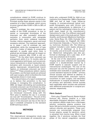 complications related to EVAR continue to
present management dilemmas for clinicians.
Principal among these adverse events is the
presence of a type II endoleak, which occurs
at some interval after EVAR in 20% to 30% of
patients.1,2
Type II endoleak, the most common se-
quelae of the EVAR procedure, is due to
partial or incomplete thrombosis of the
aneurysm sac after successful aneurysm
exclusion in conjunction with retrograde
perfusion from aortic collateral branches
(lumbar, inferior mesenteric, sacral, and renal
accessory arteries). The treatment approach-
es to types I and III endoleak are well
established, while the management of type
II is still a matter of debate. A conservative
approach is usually used when there is
gradual sac shrinkage, although its impact on
long-term outcome after EVAR is still un-
known.3–5
On the other hand, aneurysm sac
enlargement within 6 to 12 months calls for
more aggressive techniques, such as percuta-
neous transarterial or direct translumbar em-
bolization with microcoils or liquid embolic
agents, laparoscopic retroperitoneal branch
ligation, or endoscopic aneurysm sac fenes-
tration.6–16
These procedures seldom resolve
the problem, and the best results are achieved
with open surgery, which is therefore the most
appropriate choice in most cases.
The natural history of a type II endoleak led
us to believe that prevention is the best
strategy in managing this complication. In
2003, we began stimulating and accelerating
complete aneurysm sac thrombosis by intro-
ducing biocompatible materials during EVAR,
primarily fibrin glue.14,15
Several years later,
we introduced microcoils along with the
fibrin glue to stabilize the sac in a process
we now call ‘‘thrombization.’’ The aim of this
study was to evaluate the effect that thrombi-
zation of the aneurysm sac has on the risk of
type II endoleak compared to the standard
EVAR technique alone.
METHODS
Study Design
This observational retrospective study was
designed to encompass all consecutive pa-
tients who underwent EVAR for AAA at our
institution from September 1999 to December
2008 and had at least 1-year follow-up
imaging. A contrast-enhanced helical com-
puted tomography scan with 2.5-mm cuts
was used preoperatively to determine if a
patient met the radiological criteria for stent-
graft repair based on the manufacturer’s
Instructions for Use. Five different stent-graft
designs were used in the study period: Talent,
AneuRx, and Endurant (Medtronic CardioVas-
cular, Santa Rosa, CA, USA); Excluder (W.L.
Gore & Associates, Inc. Flagstaff, AZ, USA);
and Anaconda (Vascutek, a Terumo Compa-
ny, Inchinnan, Scotland, UK). The follow-up
protocol included a color duplex ultrasound
(CDU) scan at discharge; at 3, 6, and
12 months; and at 6-month intervals thereaf-
ter. Abdominal radiography was also per-
formed at discharge and a year later. A CT
scan was scheduled at 6 months.
At the end of the observation period, all
imaging tests were collected and separately
viewed in a double-blinded manner by 2
EVAR experts (a vascular surgeon and an
interventional cardiologist). The size of the
aneurysm sac and the presence and type of
endoleak were evaluated. In accordance with
current standard reports for EVAR,17
primary
clinical success was defined as absence of
aneurysm-related death, aneurysm rupture,
conversion to open surgery, and secondary
endovascular or surgical procedures. Assist-
ed primary and secondary clinical success
were applicable when success was achieved
with additional endovascular or surgical pro-
cedures, respectively.
Fibrin Sealant
Fibrin glue (Tisseel/Tissucol; Baxter-Hyland
Immuno AG, Vienna, Austria) is a fully
absorbable biological adhesive matrix with-
out cytotoxic effects made from a fibrinogen
solution containing plasma proteins and
factor XIII and a thrombin solution containing
calcium chloride and aprotinin. These com-
ponents are commercially prepared from
human plasma, except for aprotinin, which
is extracted from bovine lung. When mixed
together, the 2 solutions recreate the final
phase of the natural coagulation cascade
518 ANEURYSM SAC STABILIZATION IN EVAR
Ronsivalle et al.
J ENDOVASC THER
2010;17:517–524
 