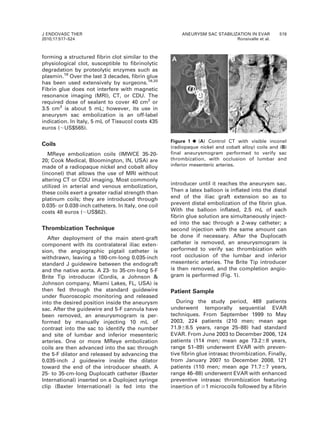 forming a structured fibrin clot similar to the
physiological clot, susceptible to fibrinolytic
degradation by proteolytic enzymes such as
plasmin.18
Over the last 3 decades, fibrin glue
has been used extensively by surgeons.19,20
Fibrin glue does not interfere with magnetic
resonance imaging (MRI), CT, or CDU. The
required dose of sealant to cover 40 cm2
or
3.5 cm3
is about 5 mL; however, its use in
aneurysm sac embolization is an off-label
indication. In Italy, 5 mL of Tissucol costs 435
euros (,US$565).
Coils
MReye embolization coils (IMWCE 35-20-
20; Cook Medical, Bloomington, IN, USA) are
made of a radiopaque nickel and cobalt alloy
(inconel) that allows the use of MRI without
altering CT or CDU imaging. Most commonly
utilized in arterial and venous embolization,
these coils exert a greater radial strength than
platinum coils; they are introduced through
0.035- or 0.038-inch catheters. In Italy, one coil
costs 48 euros (,US$62).
Thrombization Technique
After deployment of the main stent-graft
component with its contralateral iliac exten-
sion, the angiographic pigtail catheter is
withdrawn, leaving a 180-cm-long 0.035-inch
standard J guidewire between the endograft
and the native aorta. A 23- to 35-cm-long 5-F
Brite Tip introducer (Cordis, a Johnson &
Johnson company, Miami Lakes, FL, USA) is
then fed through the standard guidewire
under fluoroscopic monitoring and released
into the desired position inside the aneurysm
sac. After the guidewire and 5-F cannula have
been removed, an aneurysmogram is per-
formed by manually injecting 10 mL of
contrast into the sac to identify the number
and site of lumbar and inferior mesenteric
arteries. One or more MReye embolization
coils are then advanced into the sac through
the 5-F dilator and released by advancing the
0.035-inch J guidewire inside the dilator
toward the end of the introducer sheath. A
25- to 35-cm-long Duplocath catheter (Baxter
International) inserted on a Duploject syringe
clip (Baxter International) is fed into the
introducer until it reaches the aneurysm sac.
Then a latex balloon is inflated into the distal
end of the iliac graft extension so as to
prevent distal embolization of the fibrin glue.
With the balloon inflated, 2.5 mL of each
fibrin glue solution are simultaneously inject-
ed into the sac through a 2-way catheter; a
second injection with the same amount can
be done if necessary. After the Duplocath
catheter is removed, an aneurysmogram is
performed to verify sac thrombization with
root occlusion of the lumbar and inferior
mesenteric arteries. The Brite Tip introducer
is then removed, and the completion angio-
gram is performed (Fig. 1).
Patient Sample
During the study period, 469 patients
underwent temporally sequential EVAR
techniques. From September 1999 to May
2003, 224 patients (210 men; mean age
71.968.5 years, range 25–88) had standard
EVAR. From June 2003 to December 2006, 124
patients (114 men; mean age 73.268 years,
range 51–89) underwent EVAR with preven-
tive fibrin glue intrasac thrombization. Finally,
from January 2007 to December 2008, 121
patients (110 men; mean age 71.767 years,
range 46–88) underwent EVAR with enhanced
preventive intrasac thrombization featuring
insertion of $1 microcoils followed by a fibrin
Figure 1 ¤(A) Control CT with visible inconel
(radiopaque nickel and cobalt alloy) coils and (B)
final aneurysmogram performed to verify sac
thrombization, with occlusion of lumbar and
inferior mesenteric arteries.
J ENDOVASC THER
2010;17:517–524
ANEURYSM SAC STABILIZATION IN EVAR 519
Ronsivalle et al.
 