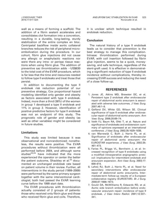wall as a means of forming a scaffold. The
addition of a fibrin sealant accelerates and
consolidates clot formation into a concretion,
resulting in a durable, long-lasting, sturdy
stabilization of the entire complex en bloc.
Centripetal backflow inside aortic collateral
branches reduces the risk of peripheral micro-
embolization during the procedure. In our
cohort, fibrin glue injections did not cause
any allergic or anaphylactic reactions nor
were there any intra- or perisac tissue reac-
tions when using fibrin glue. The addition of
preventive sac thrombization adds ,US$630
to the total cost of the EVAR procedure, which
is far less that the time and resources needed
to follow type II endoleaks and treat those that
persist.
In addition to documenting the type II
endoleak risk reduction potential of our
preventive strategy, Cox proportional hazard
modeling identified only gender and obesity
as factors associated with type II endoleak.
Indeed, more than a third (36%) of the women
in group 1 developed a type II endoleak and
11% in group 2. However, identification of
positive predictive factors for type II endoleak
was not an endpoint of this study. The
prognostic role of gender and obesity (as
well as other variables) might be considered
in future studies.
Limitations
This study was limited because it was
observational and nonrandomized; nonethe-
less, the results were positive. The EVAR
procedures without thrombization were all
performed before 2004, and although some
studies23,24
have indicated that the more
experienced the operator or center the better
the patient outcome, Shackley et al.23
docu-
mented an unchanged endoleak rate based
on patient volume in their review. Further, all
interventions in the study period (1999–2008)
were performed by the same primary surgeon
together with the same interventional cardi-
ologist; both had passed the EVAR learning
curve before the 1999 start date.
The EVAR procedures with thrombization
actually consisted of 2 groups of patients:
those who received only fibrin glue and those
who received fibrin glue and coils. Therefore,
it is unclear which technique resulted in
endoleak reduction.
Conclusion
The natural history of a type II endoleak
leads us to consider that prevention is the
best strategy to manage this complication.
Intrasac thrombization performed during
EVAR, with coil insertion followed by fibrin
glue injection, seems to be a quick, money-
saving, and safe technique, regardless of the
stent-graft used. It is effective in demonstrat-
ing a significant reduction of type II endoleak
incidence without complications, thereby in-
creasing EVAR success and reducing the need
of a close follow-up.
REFERENCES
1. Jones JE, Atkins MD, Brewster DC, et al.
Persistent type 2 endoleak after endovascular
repair of abdominal aortic aneurysm is associ-
ated with adverse late outcomes. J Vasc Surg.
2007;46:1–8.
2. Gelfand DV, White GD, Wilson SE. Clinical
significance of type II endoleak after endovas-
cular repair of abdominal aortic aneurysm. Ann
Vasc Surg. 2006;20:69–74.
3. Veith FJ, Baum RA, Ohki T, et al. Nature and
significance of endoleaks and endotension: sum-
mary of opinions expressed at an international
conference. J Vasc Surg. 2002;35:1029–1038.
4. van Marrewijk C, Buth J, Harris PL, et al.
Significance of endoleaks after endovascular
repair of abdominal aortic aneurysm: the
EUROSTAR experience. J Vasc Surg. 2002;35:
461–473.
5. Faries PL, Briggs VL, Bernheim J, et al. In-
creased recognition of type II endoleaks using
a modified intraoperative angiographic proto-
col: implications for intermittent endoleak and
aneurysm expansion. Ann Vasc Surg. 2003;17:
608–614.
6. Laheij RJ, Buth J, Harris PL, et al. Need for
secondary interventions after endovascular
repair of abdominal aortic aneurysms. Inter-
mediate-term follow-up results of a European
collaborative registry (EUROSTAR). Br J Surg.
2000;87:1666–1673.
7. Gould DA, McWilliams R, Edwards RD, et al.
Aortic side branch embolization before endo-
vascular aneurysm repair: incidence of type II
endoleak. J Vasc Interv Radiol. 2001;12:337–
341.
J ENDOVASC THER
2010;17:517–524
ANEURYSM SAC STABILIZATION IN EVAR 523
Ronsivalle et al.
 