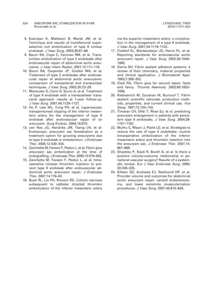 8. Kasirajan K, Matteson B, Marek JM, et al.
Technique and results of transfemoral super-
selective coil embolization of type II lumbar
endoleak. J Vasc Surg. 2003;38:61–66.
9. Baum RA, Cope C, Fairman RM, et al. Trans-
lumbar embolization of type 2 endoleaks after
endovascular repair of abdominal aortic aneu-
rysms. J Vasc Interv Radiol. 2001;12:111–116.
10. Baum RA, Carpenter JP, Golden MA, et al.
Treatment of type 2 endoleaks after endovas-
cular repair of abdominal aortic aneurysms:
comparison of transarterial and translumbar
techniques. J Vasc Surg. 2002;35:23–29.
11. Mansueto G, Cenzi D, Scuro A, et al. Treatment
of type II endoleak with a transcatheter trans-
caval approach: results at 1-year follow-up.
J Vasc Surg. 2007;45:1120–1127.
12. Ho P, Law WL, Tung PH, et al. Laparoscopic
transperitoneal clipping of the inferior mesen-
teric artery for the management of type II
endoleak after endovascular repair of an
aneurysm. Surg Endosc. 2004;18:870.
13. van Nes JG, Hendriks JM, Tseng LN, et al.
Endoscopic aneurysm sac fenestration as a
treatment option for growing aneurysms due
to type II endoleak or endotension. J Endovasc
Ther. 2005;12:430–434.
14. Zanchetta M, Faresin F, Pedon L, et al. Fibrin glue
aneurysm sac embolization at the time of
endografting. J Endovasc Ther. 2005;12:579–582.
15. Zanchetta M, Faresin F, Pedon L, et al. Intra-
operative intrasac thrombin injection to pre-
vent type II endoleak after endovascular ab-
dominal aortic aneurysm repair. J Endovasc
Ther. 2007;14:176–83.
16. Bush RL, Lin PH, Ronson RS. Colonic necrosis
subsequent to catheter directed thrombin
embolization of the inferior mesenteric artery
via the superior mesenteric artery: a complica-
tion in the management of a type II endoleak.
J Vasc Surg. 2001;34:1119–1122.
17. Chaikof EL, Blankensteijn JD, Harris PL, et al.
Reporting standards for endovascular aortic
aneurysm repair. J Vasc Surg. 2002;35:1048–
1060.
18. Sierra DH. Fibrin sealant adhesive systems: a
review of their chemistry, material properties
and clinical application. J Biomaterial Appl.
1993;7:309–352.
19. Clark RA. Fibrin glue for wound repair: facts
and fancy. Thromb Haemost. 2003;90:1003–
1006.
20. Radosevich M, Goubran HI, Burnouf T. Fibrin
sealant: scientific rationale, production meth-
ods, properties, and current clinical use. Vox
Sang. 1997;72:133–143.
21. Timaran CH, Ohki T, Rhee SJ, et al. predicting
aneurysm enlargement in patients with persis-
tent type II endoleaks. J Vasc Surg. 2004;39:
1157–1162.
22. Muthu C, Maani J, Plank LD, et al. Strategies to
reduce the rate of type II endoleaks: routine
intraoperative embolization of the inferior
mesenteric artery and thrombin injection into
the aneurysm sac. J Endovasc Ther. 2007;14:
661–668.
23. Shackley P, Slack R, Booth A, et al. Is there a
positive volume-outcome relationship in pe-
ripheral vascular surgery? Results of a system-
atic review. Eur J Vasc Endovasc Surg. 2000;
20:326–335.
24. Killeen SD, Andrews EJ, Redmond HP, et al.
Provider volume and outcomes for abdominal
aortic aneurysm repair, carotid endarterecto-
my, and lower extremity revascularization
procedures. J Vasc Surg. 2007;45:615–626.
524 ANEURYSM SAC STABILIZATION IN EVAR
Ronsivalle et al.
J ENDOVASC THER
2010;17:517–524
 