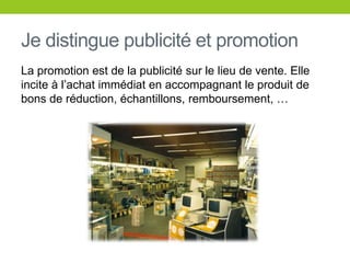 Je distingue publicité et promotionLa promotion est de la publicité sur le lieu de vente. Elle incite à l’achatimmédiat en accompagnant le produit de bons de réduction, échantillons, remboursement, …