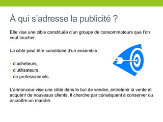 À quis’adresse la publicité ?Elle vise une cibleconstituéed’ungroupe de consommateurs que l’onveuttoucher.La ciblepeutêtreconstituéed’un ensemble :d’acheteurs,d’utilisateurs,de professionnels.L’annonceur vise une cibledans le but de vendre, entretenir la vente et acquérir de nouveauxclients. Il cherche par conséquent à conserverouaccroître un marché.